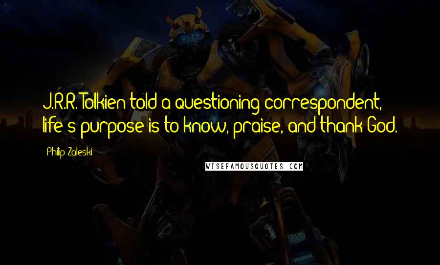 Philip Zaleski Quotes: J.R.R. Tolkien told a questioning correspondent, life's purpose is to know, praise, and thank God.