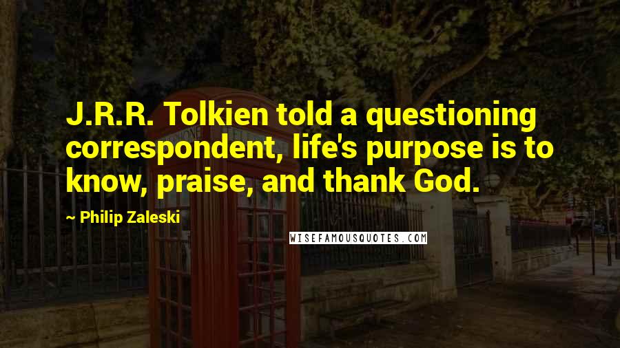 Philip Zaleski Quotes: J.R.R. Tolkien told a questioning correspondent, life's purpose is to know, praise, and thank God.