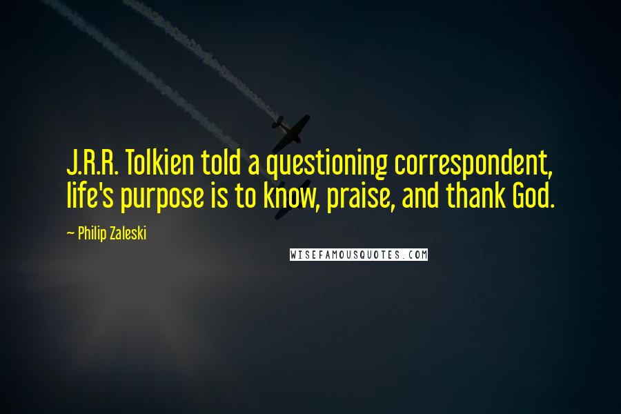 Philip Zaleski Quotes: J.R.R. Tolkien told a questioning correspondent, life's purpose is to know, praise, and thank God.
