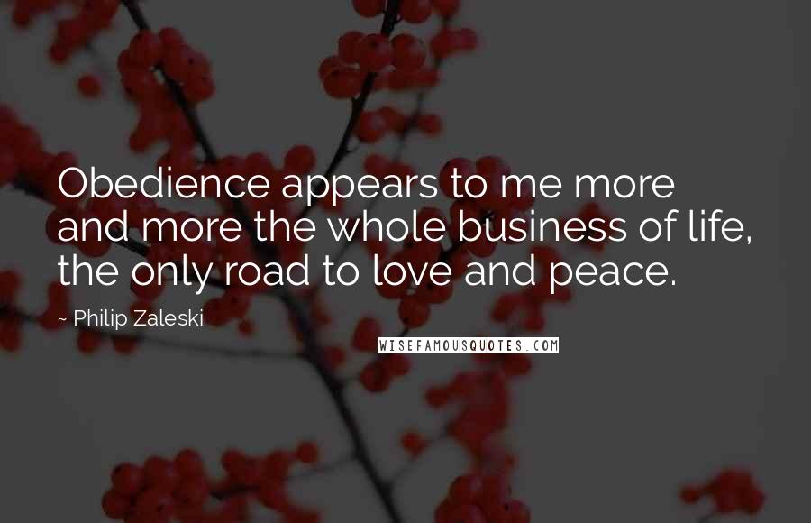 Philip Zaleski Quotes: Obedience appears to me more and more the whole business of life, the only road to love and peace.