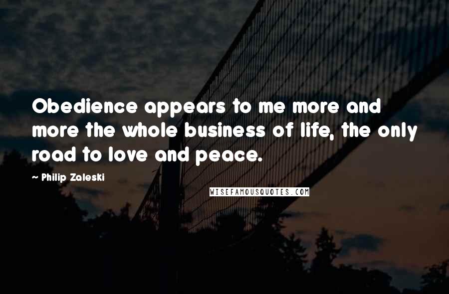 Philip Zaleski Quotes: Obedience appears to me more and more the whole business of life, the only road to love and peace.