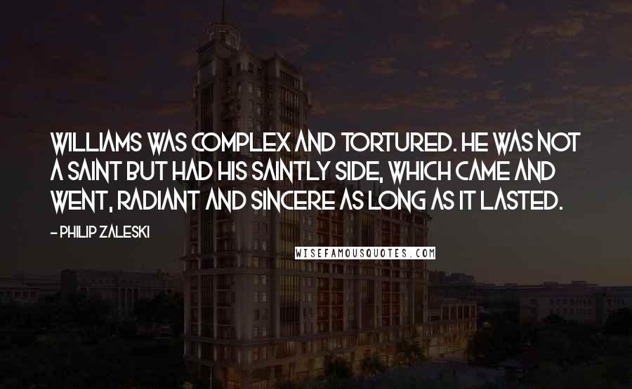 Philip Zaleski Quotes: Williams was complex and tortured. He was not a saint but had his saintly side, which came and went, radiant and sincere as long as it lasted.