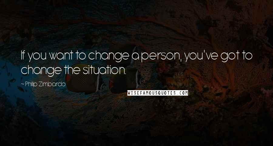 Philip Zimbardo Quotes: If you want to change a person, you've got to change the situation.