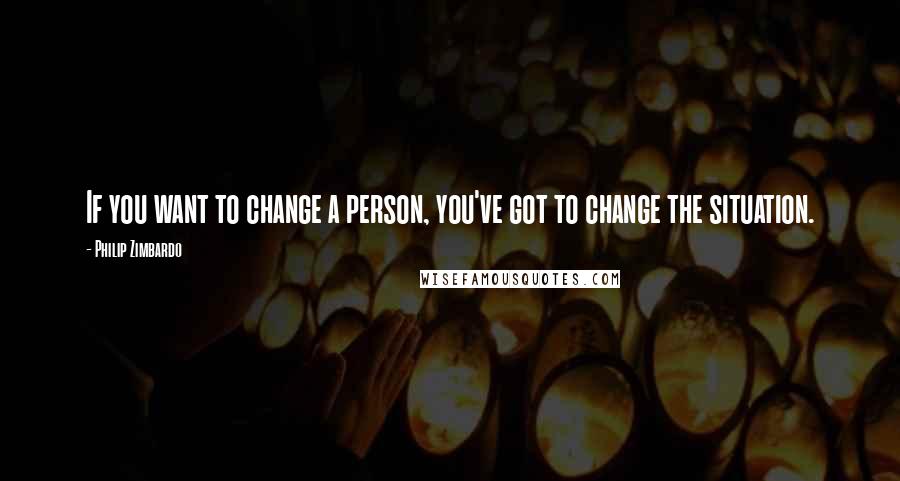 Philip Zimbardo Quotes: If you want to change a person, you've got to change the situation.