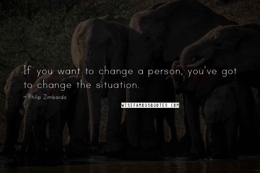 Philip Zimbardo Quotes: If you want to change a person, you've got to change the situation.
