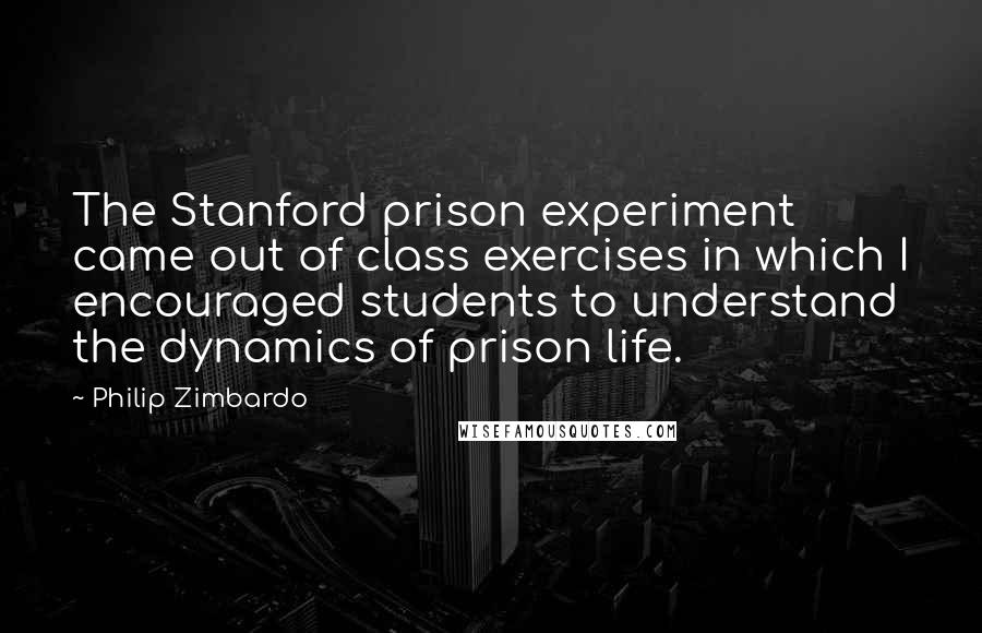 Philip Zimbardo Quotes: The Stanford prison experiment came out of class exercises in which I encouraged students to understand the dynamics of prison life.