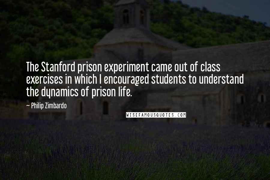 Philip Zimbardo Quotes: The Stanford prison experiment came out of class exercises in which I encouraged students to understand the dynamics of prison life.