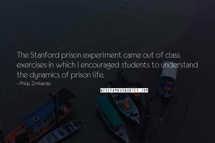 Philip Zimbardo Quotes: The Stanford prison experiment came out of class exercises in which I encouraged students to understand the dynamics of prison life.