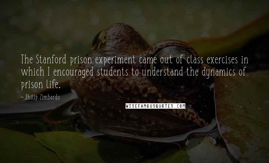 Philip Zimbardo Quotes: The Stanford prison experiment came out of class exercises in which I encouraged students to understand the dynamics of prison life.