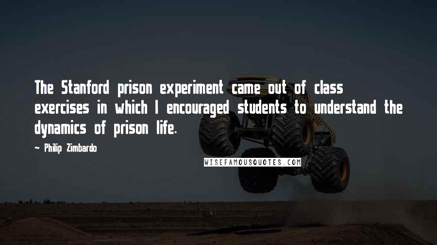 Philip Zimbardo Quotes: The Stanford prison experiment came out of class exercises in which I encouraged students to understand the dynamics of prison life.