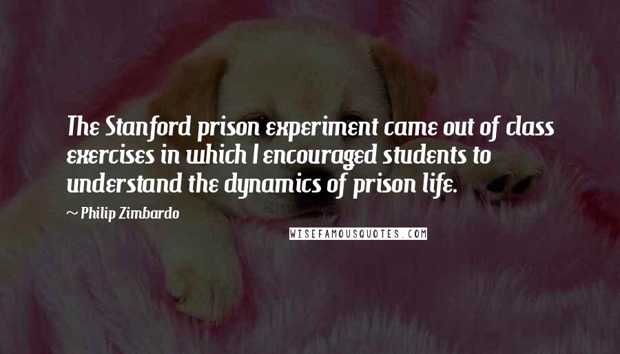 Philip Zimbardo Quotes: The Stanford prison experiment came out of class exercises in which I encouraged students to understand the dynamics of prison life.