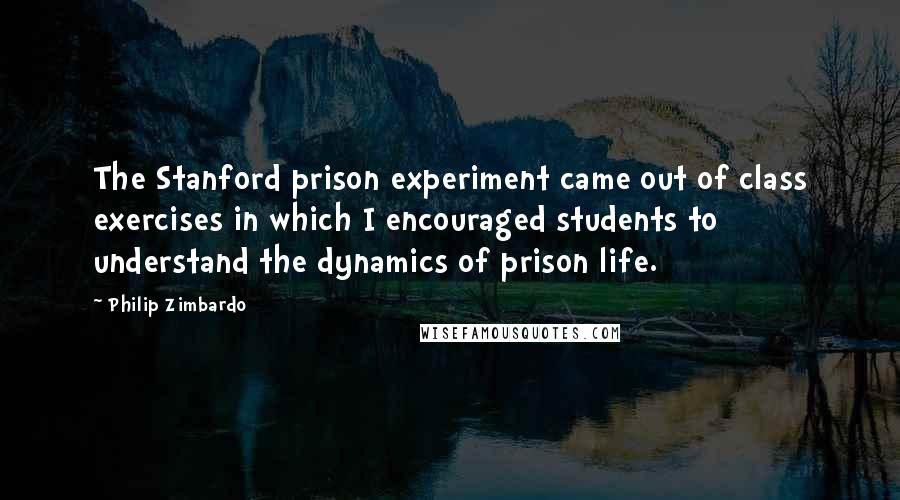 Philip Zimbardo Quotes: The Stanford prison experiment came out of class exercises in which I encouraged students to understand the dynamics of prison life.