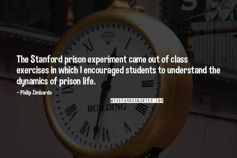 Philip Zimbardo Quotes: The Stanford prison experiment came out of class exercises in which I encouraged students to understand the dynamics of prison life.