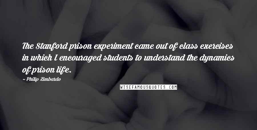Philip Zimbardo Quotes: The Stanford prison experiment came out of class exercises in which I encouraged students to understand the dynamics of prison life.