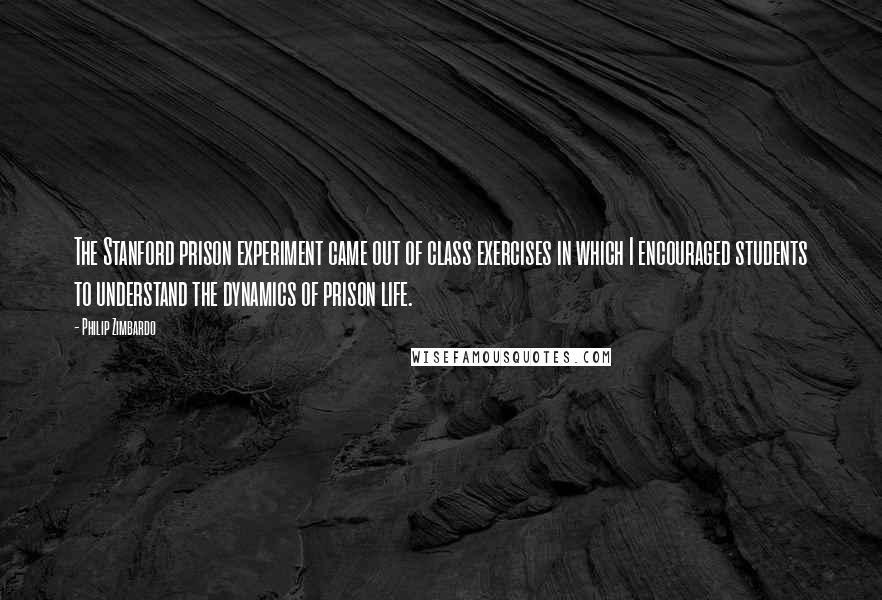 Philip Zimbardo Quotes: The Stanford prison experiment came out of class exercises in which I encouraged students to understand the dynamics of prison life.