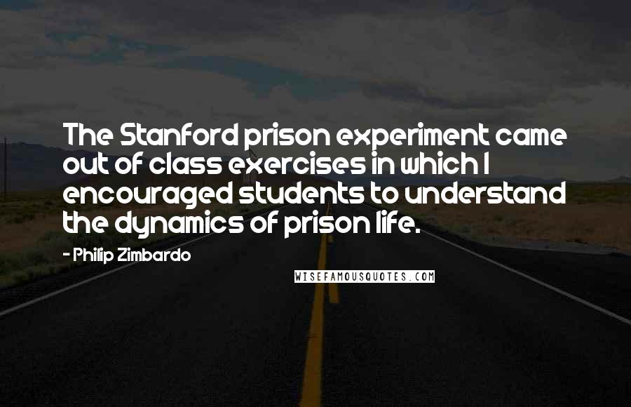 Philip Zimbardo Quotes: The Stanford prison experiment came out of class exercises in which I encouraged students to understand the dynamics of prison life.