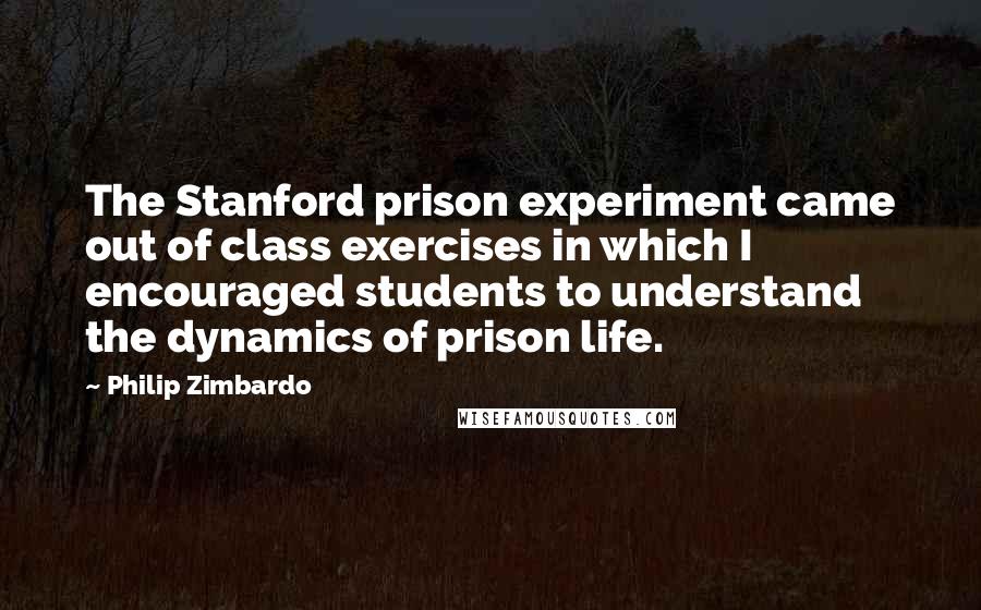 Philip Zimbardo Quotes: The Stanford prison experiment came out of class exercises in which I encouraged students to understand the dynamics of prison life.