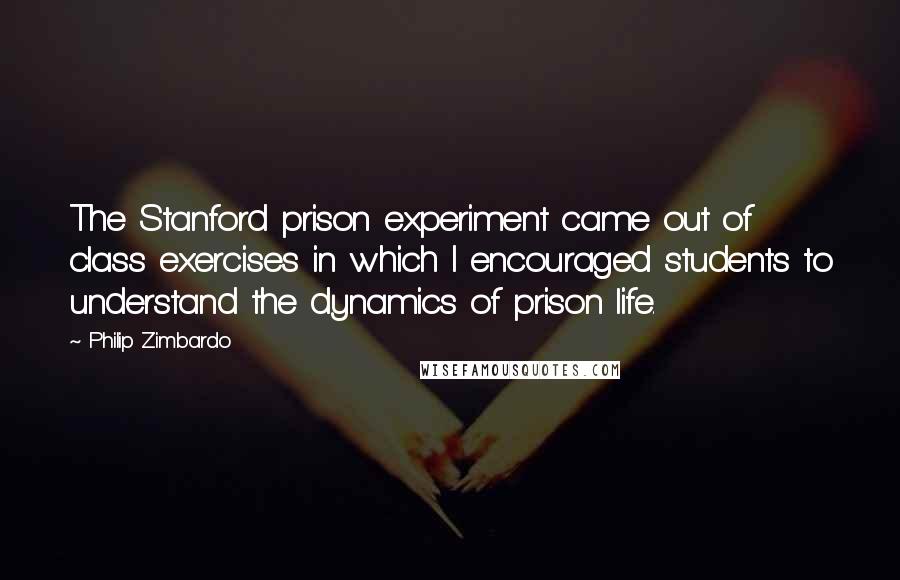 Philip Zimbardo Quotes: The Stanford prison experiment came out of class exercises in which I encouraged students to understand the dynamics of prison life.