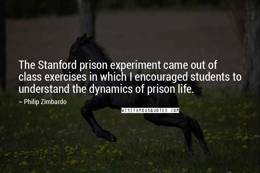 Philip Zimbardo Quotes: The Stanford prison experiment came out of class exercises in which I encouraged students to understand the dynamics of prison life.