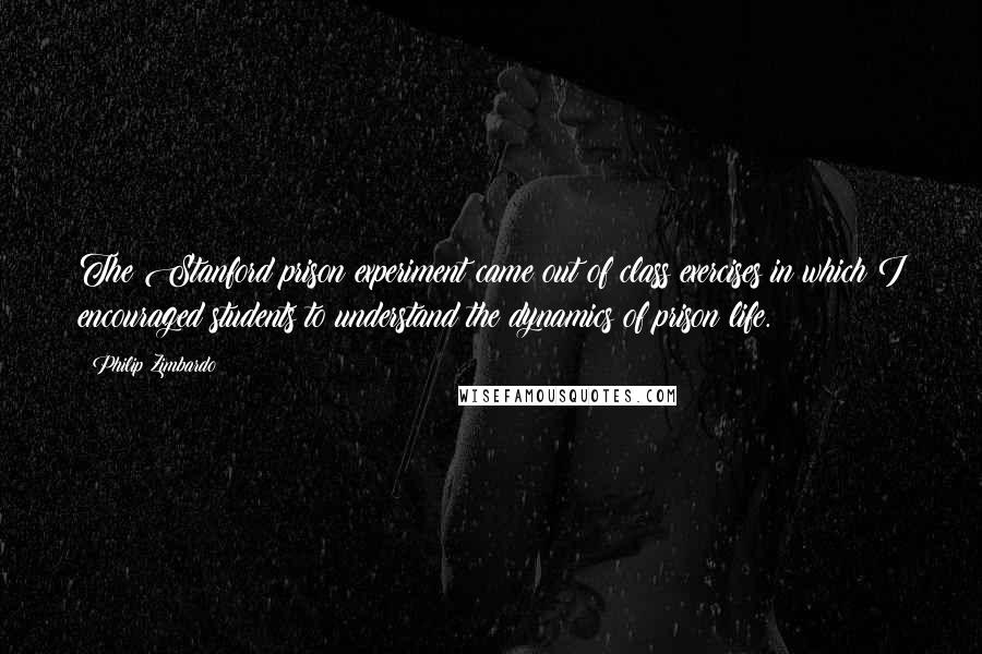 Philip Zimbardo Quotes: The Stanford prison experiment came out of class exercises in which I encouraged students to understand the dynamics of prison life.