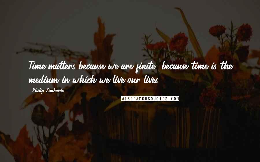 Philip Zimbardo Quotes: Time matters because we are finite, because time is the medium in which we live our lives.