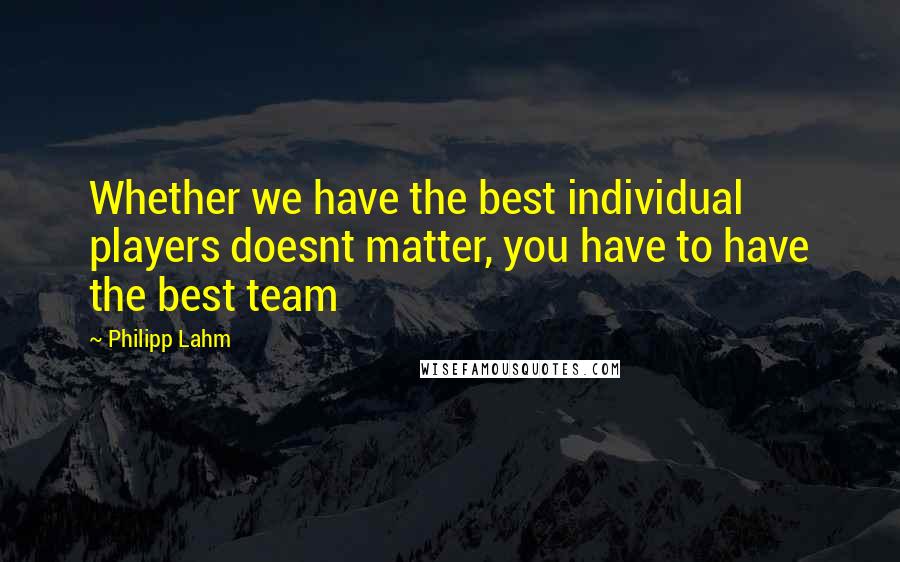 Philipp Lahm Quotes: Whether we have the best individual players doesnt matter, you have to have the best team