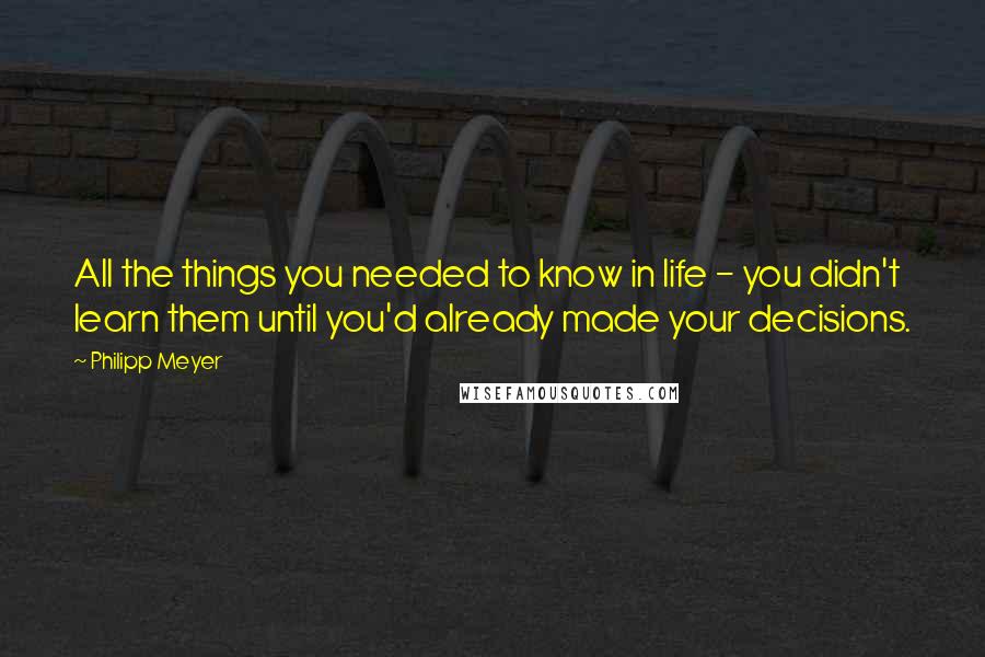 Philipp Meyer Quotes: All the things you needed to know in life - you didn't learn them until you'd already made your decisions.