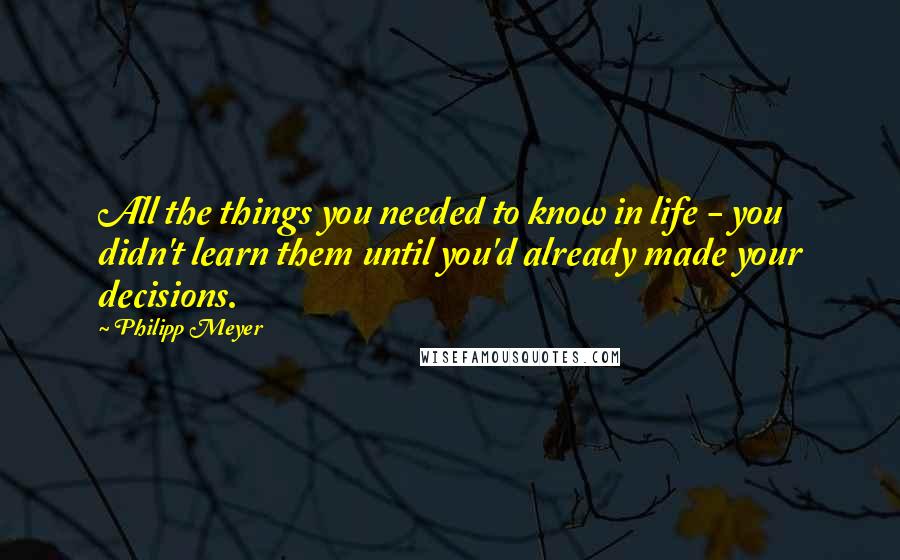 Philipp Meyer Quotes: All the things you needed to know in life - you didn't learn them until you'd already made your decisions.