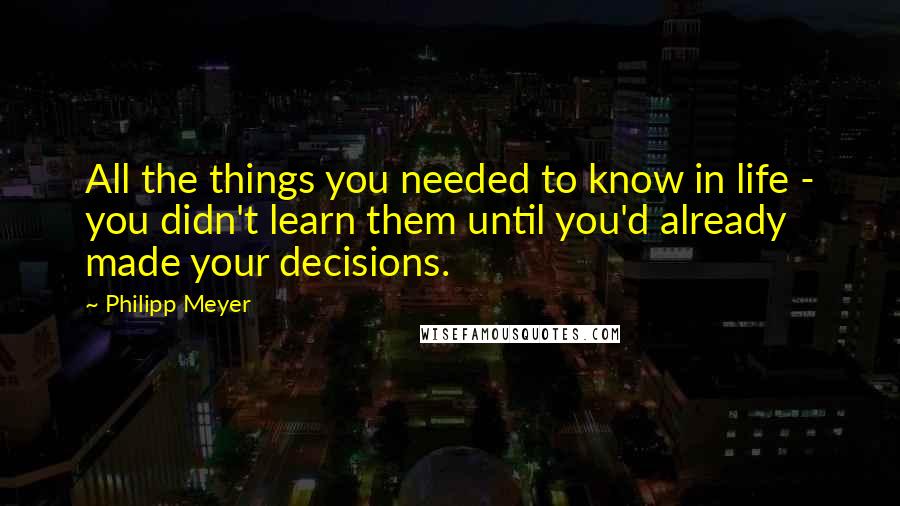 Philipp Meyer Quotes: All the things you needed to know in life - you didn't learn them until you'd already made your decisions.