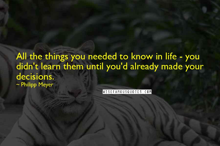 Philipp Meyer Quotes: All the things you needed to know in life - you didn't learn them until you'd already made your decisions.