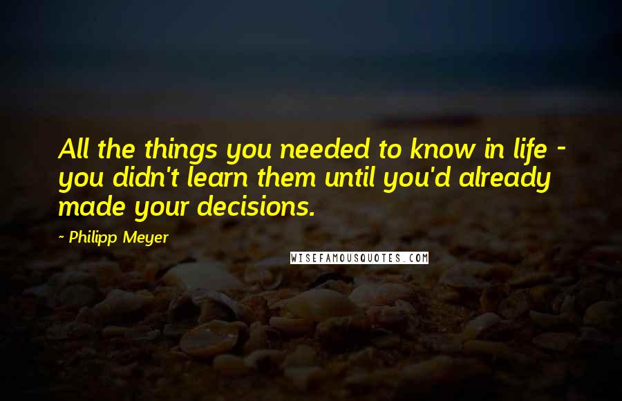 Philipp Meyer Quotes: All the things you needed to know in life - you didn't learn them until you'd already made your decisions.