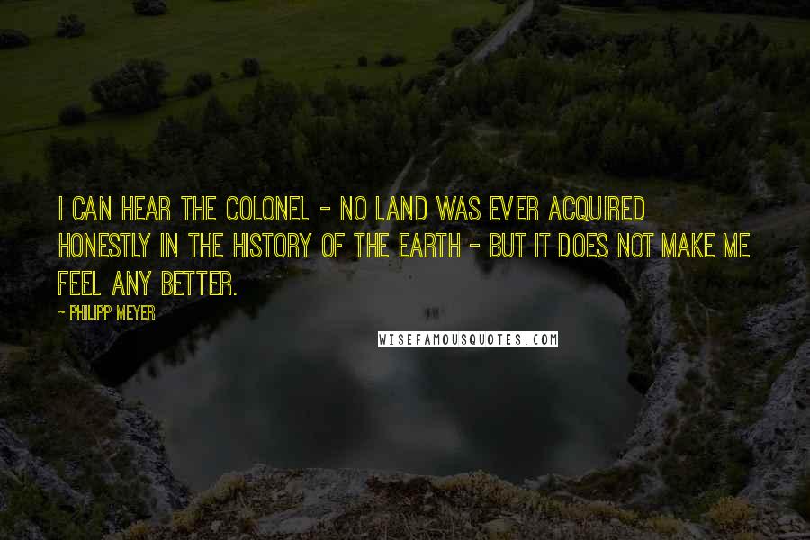 Philipp Meyer Quotes: I can hear the Colonel - no land was ever acquired honestly in the history of the earth - but it does not make me feel any better.