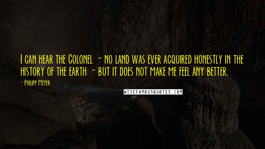Philipp Meyer Quotes: I can hear the Colonel - no land was ever acquired honestly in the history of the earth - but it does not make me feel any better.