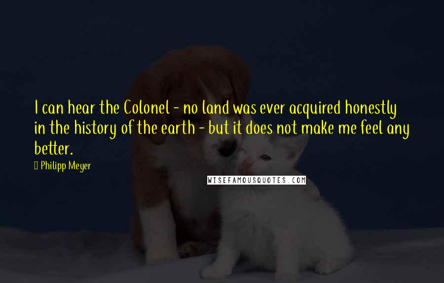 Philipp Meyer Quotes: I can hear the Colonel - no land was ever acquired honestly in the history of the earth - but it does not make me feel any better.