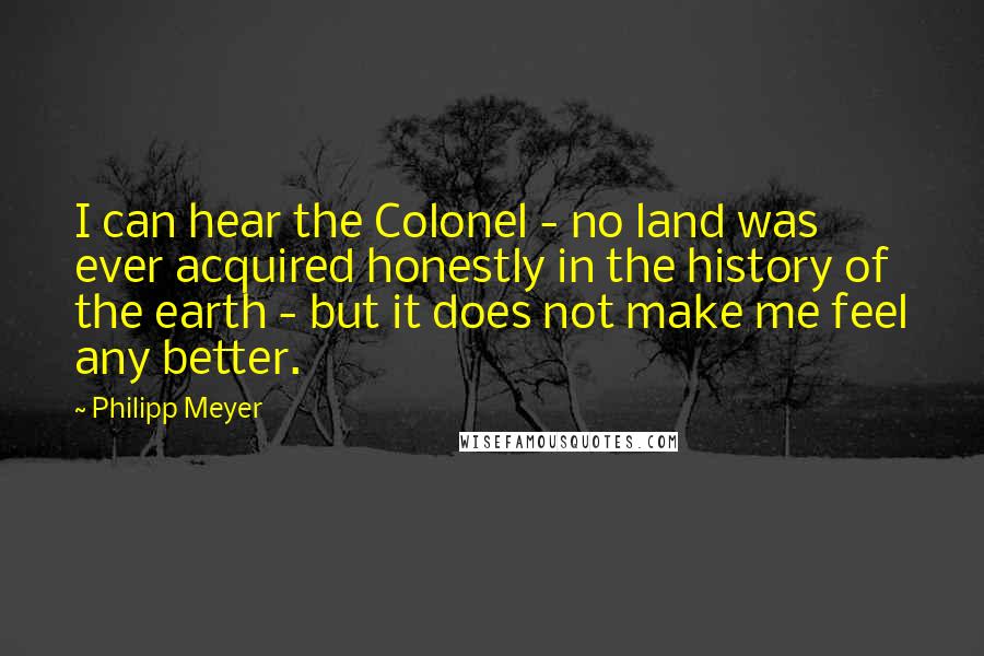 Philipp Meyer Quotes: I can hear the Colonel - no land was ever acquired honestly in the history of the earth - but it does not make me feel any better.