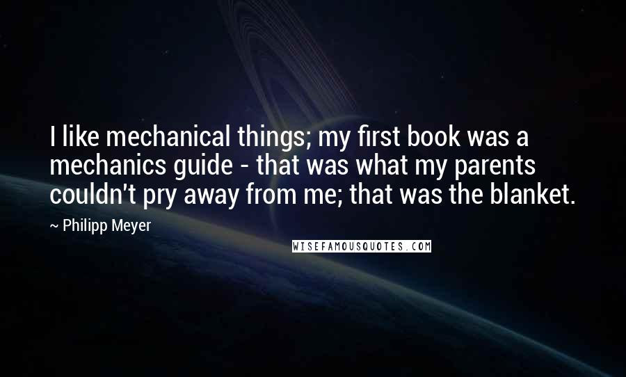 Philipp Meyer Quotes: I like mechanical things; my first book was a mechanics guide - that was what my parents couldn't pry away from me; that was the blanket.