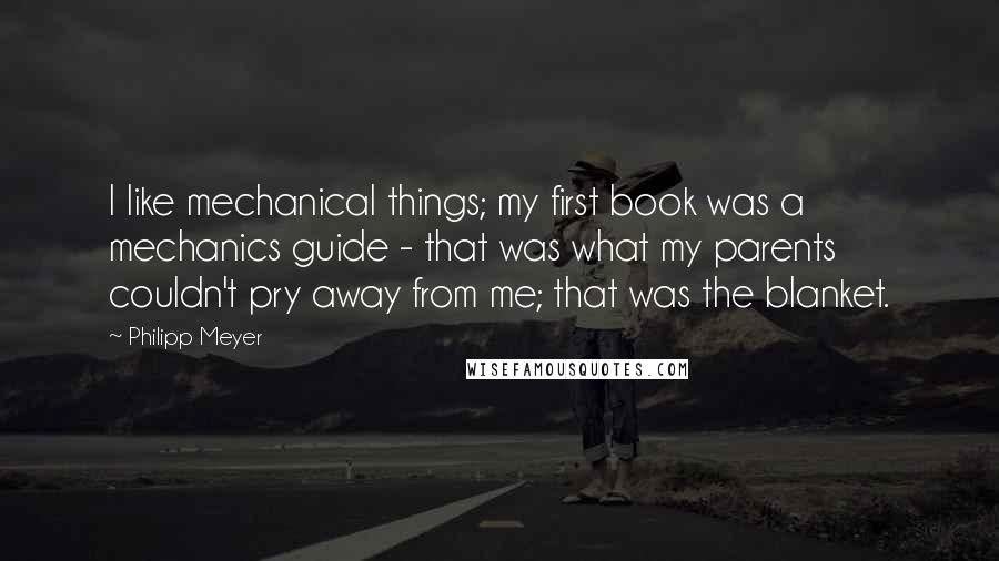 Philipp Meyer Quotes: I like mechanical things; my first book was a mechanics guide - that was what my parents couldn't pry away from me; that was the blanket.