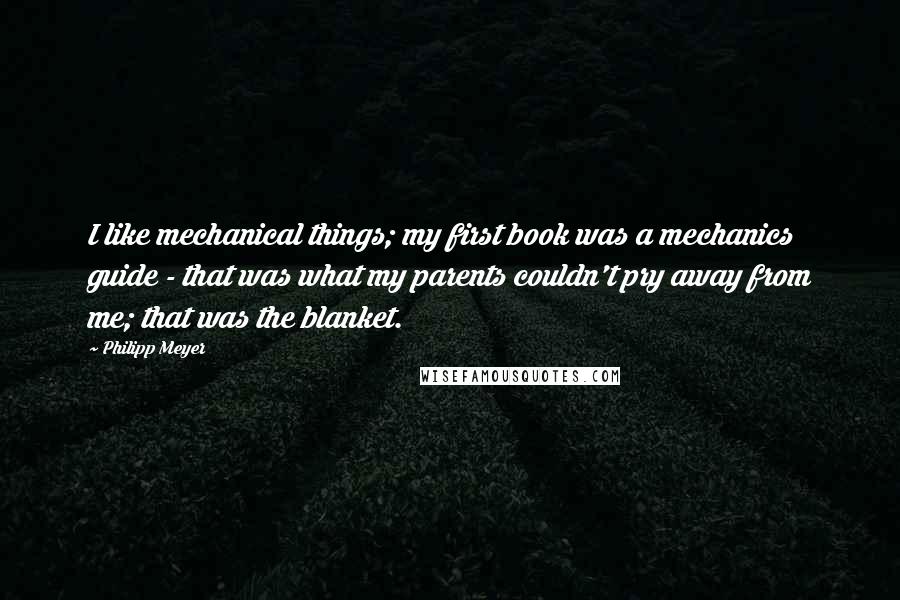 Philipp Meyer Quotes: I like mechanical things; my first book was a mechanics guide - that was what my parents couldn't pry away from me; that was the blanket.