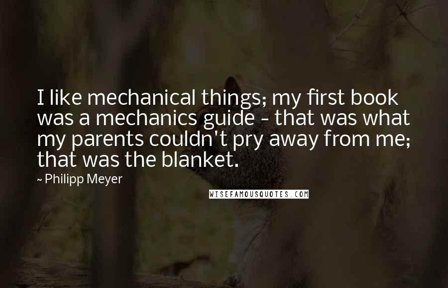 Philipp Meyer Quotes: I like mechanical things; my first book was a mechanics guide - that was what my parents couldn't pry away from me; that was the blanket.