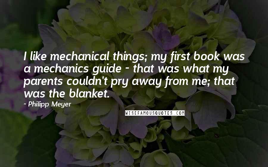Philipp Meyer Quotes: I like mechanical things; my first book was a mechanics guide - that was what my parents couldn't pry away from me; that was the blanket.