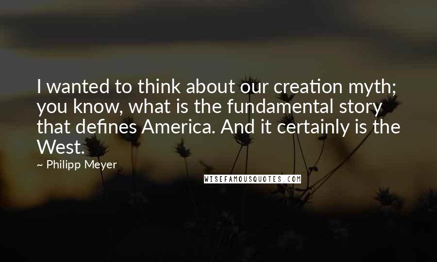 Philipp Meyer Quotes: I wanted to think about our creation myth; you know, what is the fundamental story that defines America. And it certainly is the West.