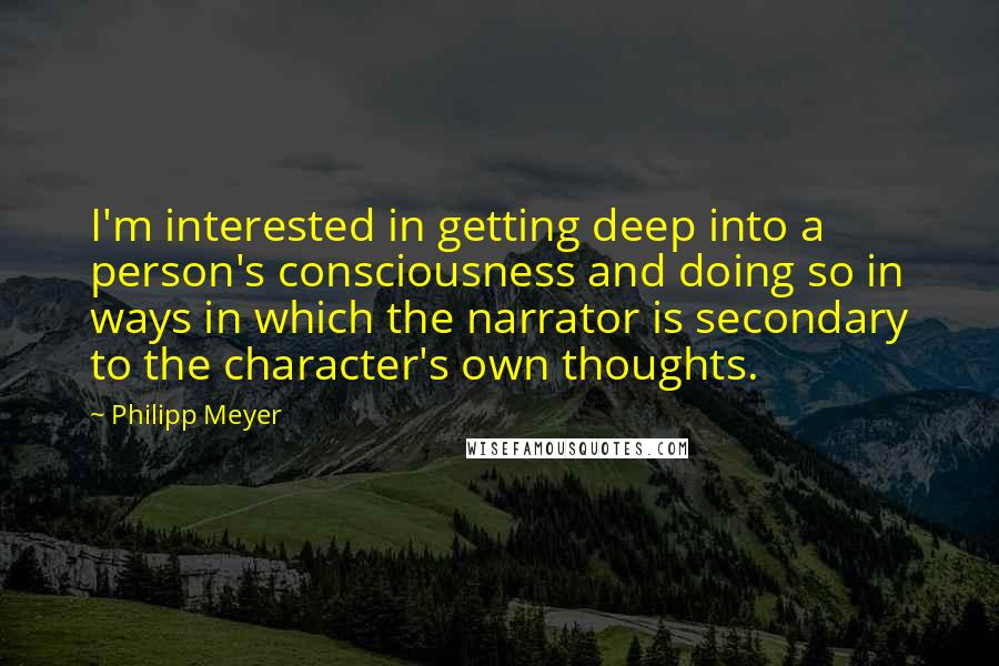 Philipp Meyer Quotes: I'm interested in getting deep into a person's consciousness and doing so in ways in which the narrator is secondary to the character's own thoughts.