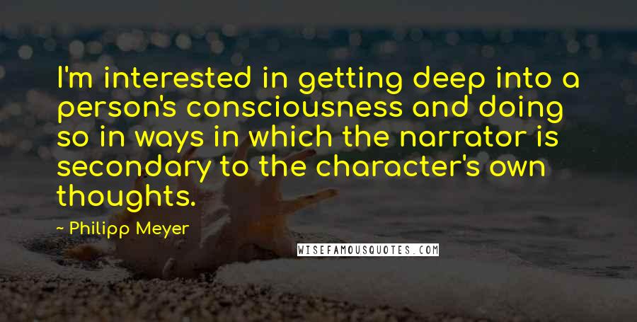 Philipp Meyer Quotes: I'm interested in getting deep into a person's consciousness and doing so in ways in which the narrator is secondary to the character's own thoughts.