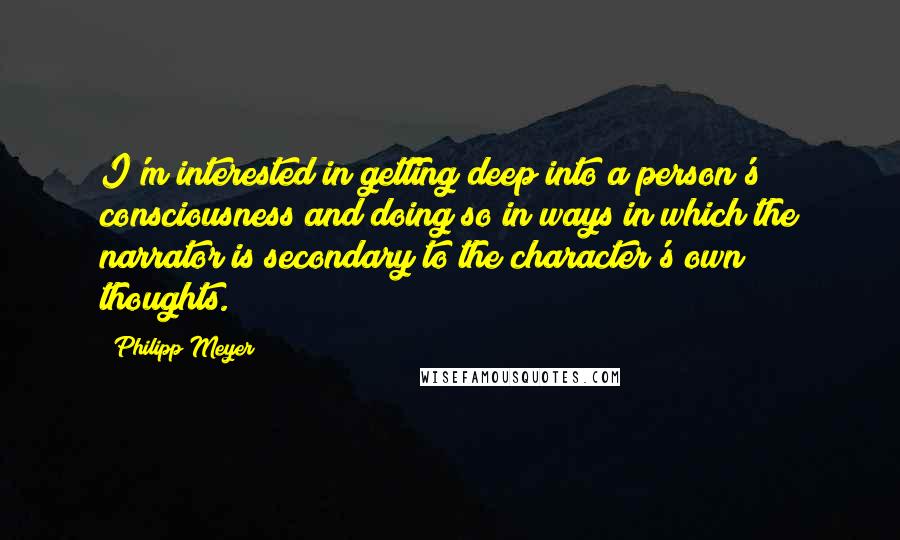 Philipp Meyer Quotes: I'm interested in getting deep into a person's consciousness and doing so in ways in which the narrator is secondary to the character's own thoughts.