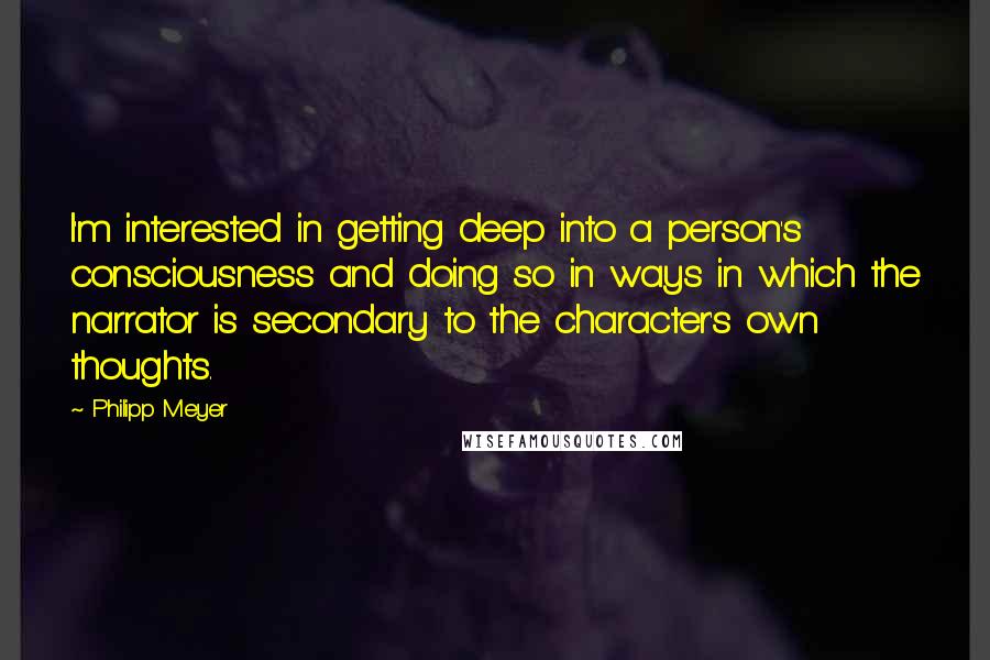 Philipp Meyer Quotes: I'm interested in getting deep into a person's consciousness and doing so in ways in which the narrator is secondary to the character's own thoughts.