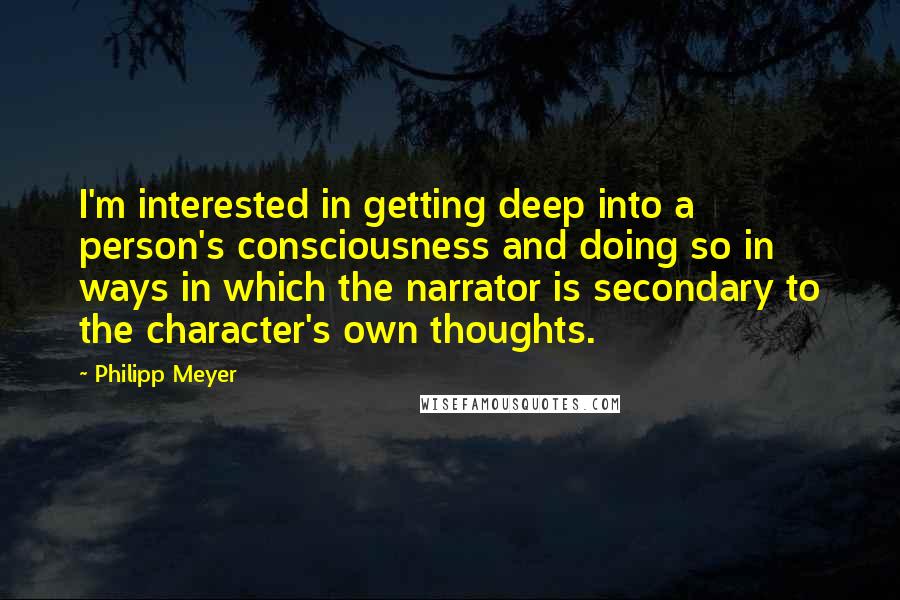 Philipp Meyer Quotes: I'm interested in getting deep into a person's consciousness and doing so in ways in which the narrator is secondary to the character's own thoughts.