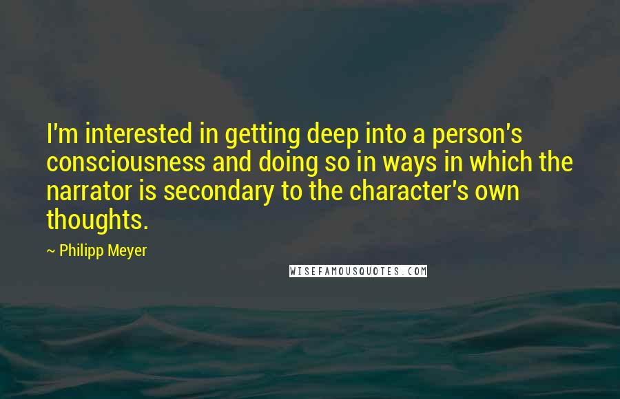 Philipp Meyer Quotes: I'm interested in getting deep into a person's consciousness and doing so in ways in which the narrator is secondary to the character's own thoughts.