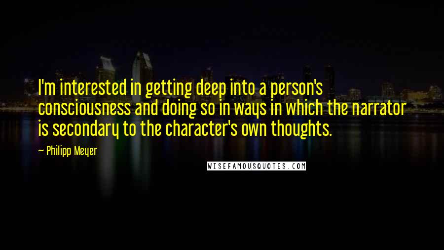 Philipp Meyer Quotes: I'm interested in getting deep into a person's consciousness and doing so in ways in which the narrator is secondary to the character's own thoughts.