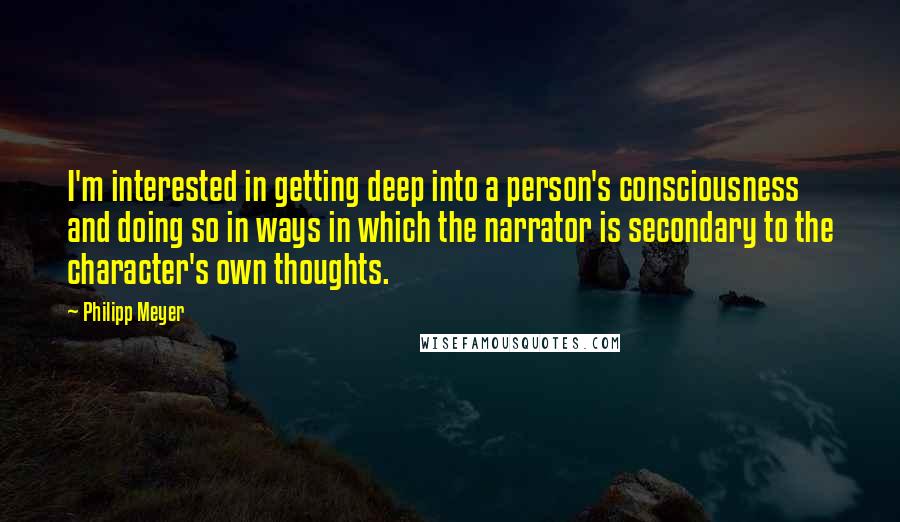 Philipp Meyer Quotes: I'm interested in getting deep into a person's consciousness and doing so in ways in which the narrator is secondary to the character's own thoughts.