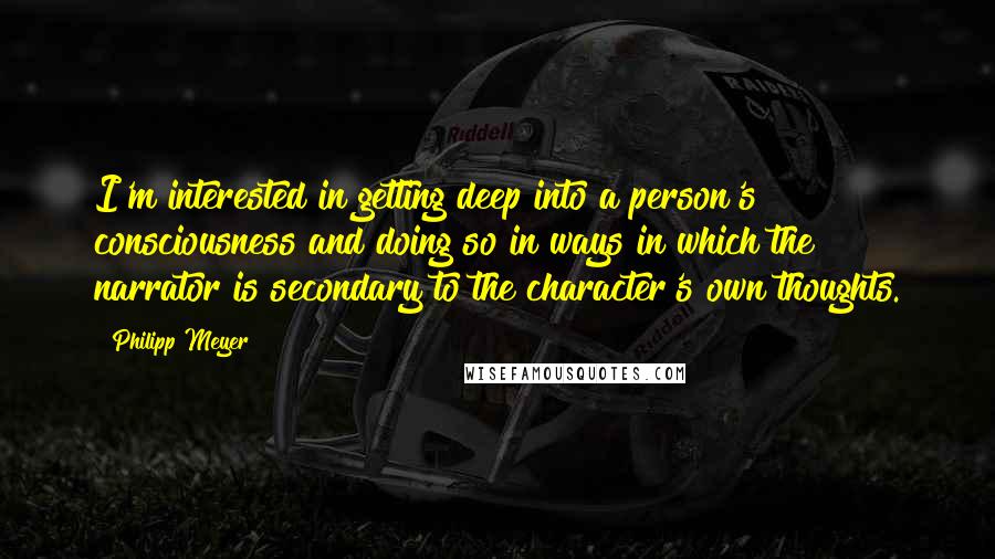 Philipp Meyer Quotes: I'm interested in getting deep into a person's consciousness and doing so in ways in which the narrator is secondary to the character's own thoughts.